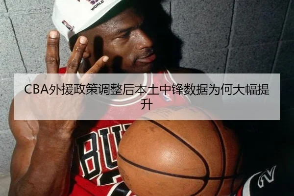 CBA外援政策调整后本土中锋数据为何大幅提升